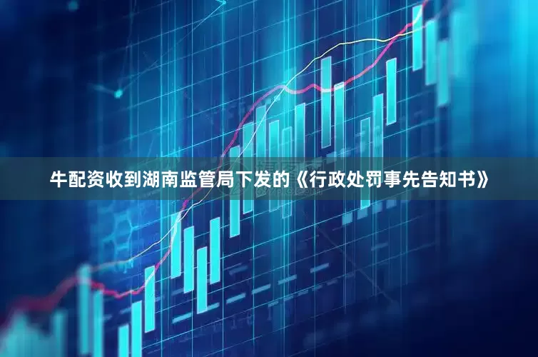 牛配资收到湖南监管局下发的《行政处罚事先告知书》