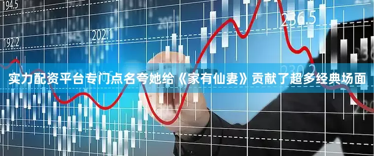 实力配资平台专门点名夸她给《家有仙妻》贡献了超多经典场面
