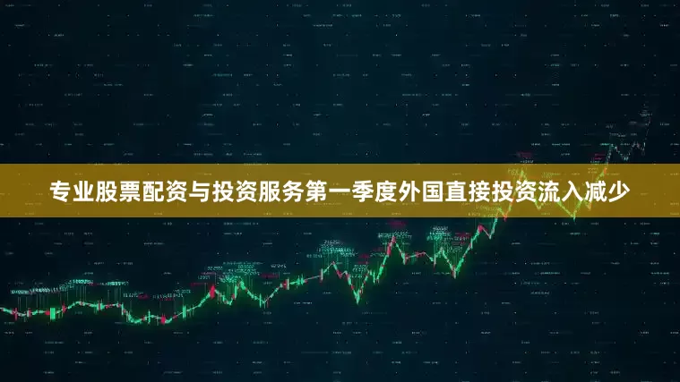 专业股票配资与投资服务第一季度外国直接投资流入减少