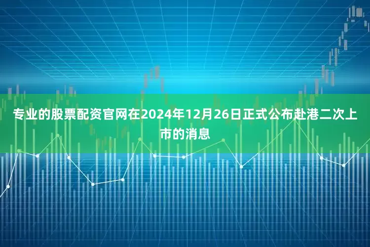 专业的股票配资官网在2024年12月26日正式公布赴港二次上市的消息