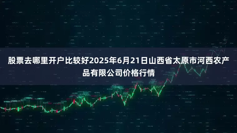 股票去哪里开户比较好2025年6月21日山西省太原市河西农产品有限公司价格行情