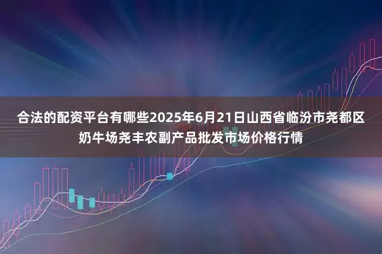 合法的配资平台有哪些2025年6月21日山西省临汾市尧都区奶牛场尧丰农副产品批发市场价格行情