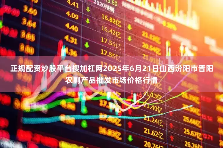 正规配资炒股平台搜加杠网2025年6月21日山西汾阳市晋阳农副产品批发市场价格行情