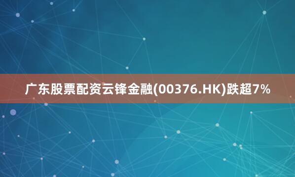 广东股票配资云锋金融(00376.HK)跌超7%