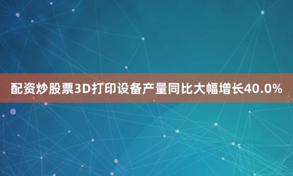 配资炒股票3D打印设备产量同比大幅增长40.0%