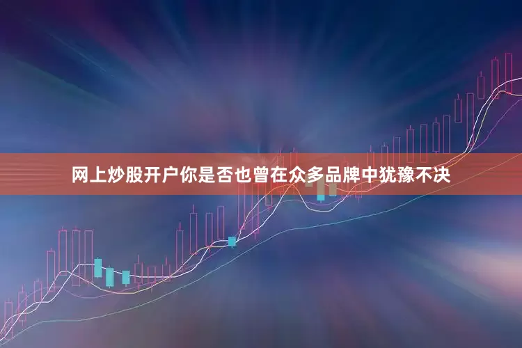 网上炒股开户你是否也曾在众多品牌中犹豫不决