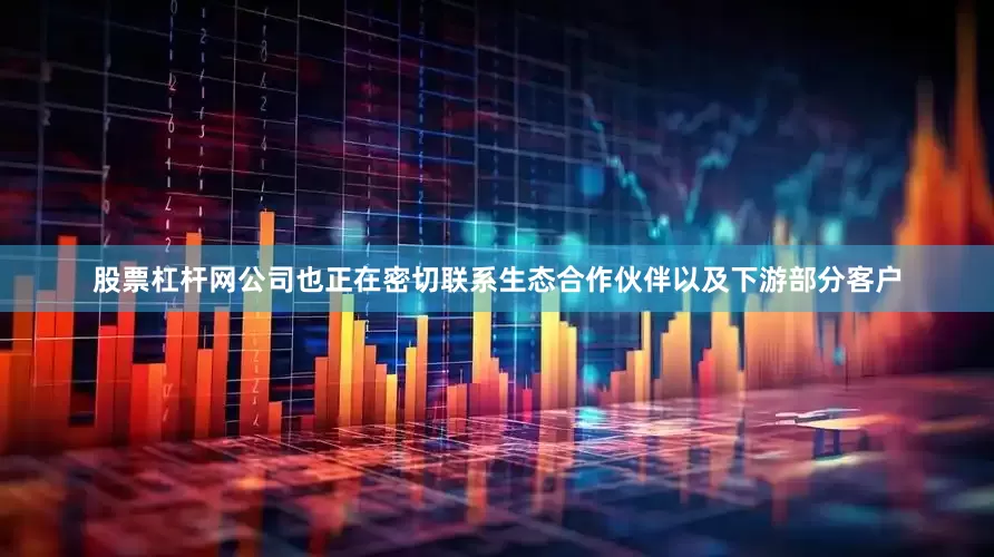 股票杠杆网公司也正在密切联系生态合作伙伴以及下游部分客户