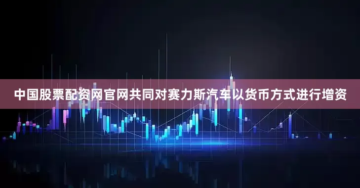 中国股票配资网官网共同对赛力斯汽车以货币方式进行增资