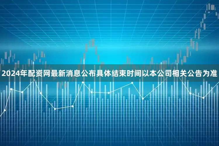2024年配资网最新消息公布具体结束时间以本公司相关公告为准