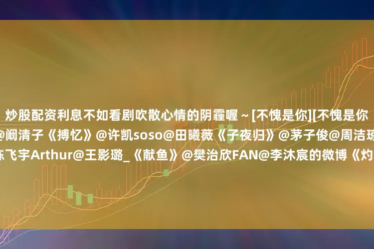 炒股配资利息不如看剧吹散心情的阴霾喔～[不愧是你][不愧是你][不愧是你]霍建华@黄宗泽@阚清子《搏忆》@许凯soso@田曦薇《子夜归》@茅子俊@周洁琼JIE《明月入卿怀》@陈飞宇Arthur@王影璐_《献鱼》@樊治欣FAN@李沐宸的微博《灼心》@杨幂@欧豪《生万物》cctv8+@牛骏峰@嘉羿@卢杉《乱码迷局》@黄俊捷H@只有84斤的尹蕊《你的降临》@孙珍妮的微博@陈靖可《我在顶峰等你》@周也ye