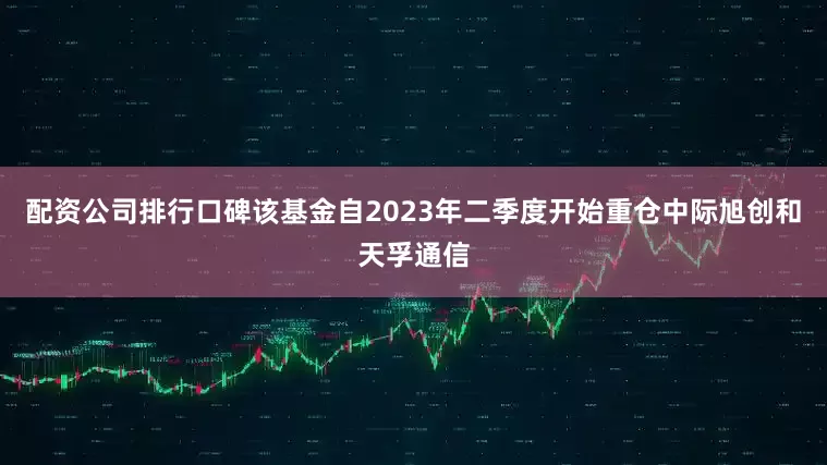 配资公司排行口碑该基金自2023年二季度开始重仓中际旭创和天孚通信