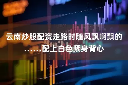 云南炒股配资走路时随风飘啊飘的……配上白色紧身背心