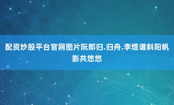 配资炒股平台官网图片阮郎归.归舟.李煜谱斜阳帆影共悠悠
