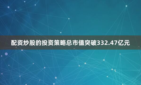 配资炒股的投资策略总市值突破332.47亿元
