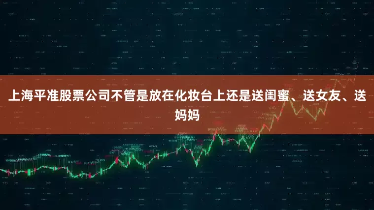 上海平准股票公司不管是放在化妆台上还是送闺蜜、送女友、送妈妈