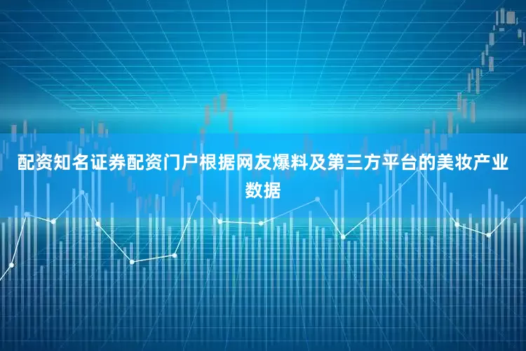配资知名证券配资门户根据网友爆料及第三方平台的美妆产业数据