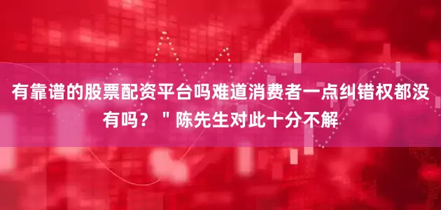 有靠谱的股票配资平台吗难道消费者一点纠错权都没有吗？＂陈先生对此十分不解