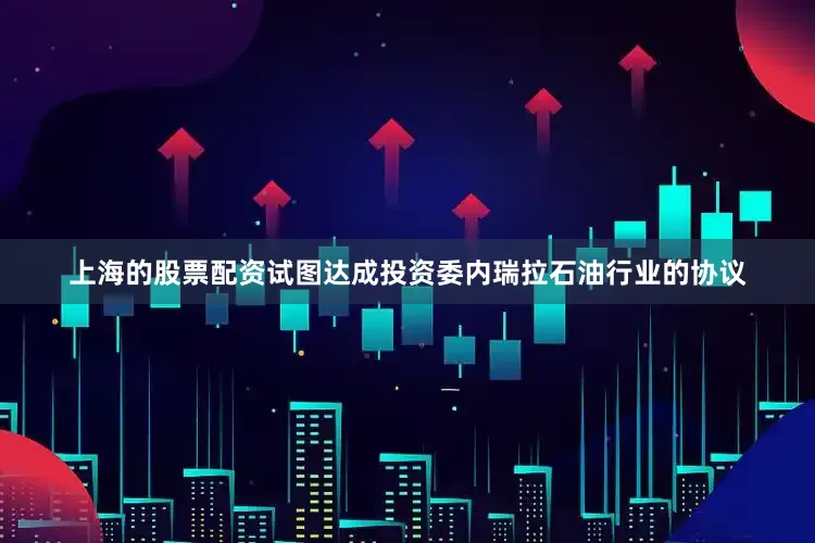 上海的股票配资试图达成投资委内瑞拉石油行业的协议